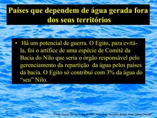 Países que dependem de água gerada fora
            dos seus territórios

 • Há um potencial de guerra. O Egito, para evitá-
   la, foi o artífice de uma espécie de Comitê da
   Bacia do Nilo que seria o órgão responsável pelo
   gerenciamento da repartição da água pelos países
   da bacia. O Egito só contribui com 3% da água do
   “seu” Nilo.




                Fonte: Águas Doces no Brasil, Aldo Rebouças, Benedito Braga, José Galizia Tundisi
 