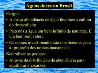 Águas doces no Brasil
Perigos:
• A nossa abundância de água favorece a cultura
  do desperdício;
• Para nós a água um bem infinito da natureza. É
  um bem sem valor;
• Os nossos investimentos são insuficientes para
  a proteção dos nossos mananciais.
Neutralizar os perigos:
• Através da distribuição da abundância para
  equilibrar a escassez.
               Fonte: Águas Doces no Brasil, Aldo Rebouças, Benedito Braga, José Galizia Tundisi
 
