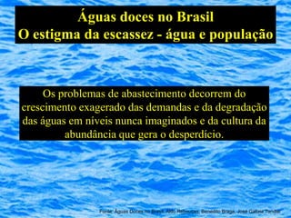 Águas doces no Brasil
O estigma da escassez - água e população



     Os problemas de abastecimento decorrem do
crescimento exagerado das demandas e da degradação
das águas em níveis nunca imaginados e da cultura da
         abundância que gera o desperdício.




                Fonte: Águas Doces no Brasil, Aldo Rebouças, Benedito Braga, José Galizia Tundisi
 