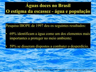 Águas doces no Brasil
O estigma da escassez - água e população

Pesquisa IBOPE de 1997 deu os seguintes resultados:

• 69% identificam a água como um dos elementos mais
  importantes a proteger no meio ambiente;

• 59% se disseram dispostos a combater o desperdício.




                 Fonte: Águas Doces no Brasil, Aldo Rebouças, Benedito Braga, José Galizia Tundisi
 