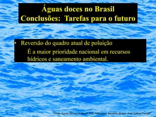 Águas doces no Brasil
  Conclusões: Tarefas para o futuro


• Reversão do quadro atual de poluição
    É a maior prioridade nacional em recursos
    hídricos e saneamento ambiental.




               Fonte: Águas Doces no Brasil, Aldo Rebouças, Benedito Braga, José Galizia Tundisi
 