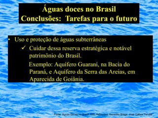 Águas doces no Brasil
     Conclusões: Tarefas para o futuro

• Uso e proteção de águas subterrâneas
     Cuidar dessa reserva estratégica e notável
       patrimônio do Brasil.
       Exemplo: Aquífero Guaraní, na Bacia do
       Paraná, e Aquífero da Serra das Areias, em
       Aparecida de Goiânia.




                 Fonte: Águas Doces no Brasil, Aldo Rebouças, Benedito Braga, José Galizia Tundisi
 