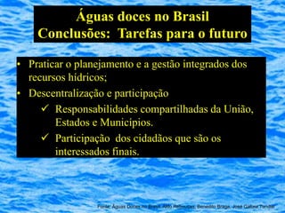 Águas doces no Brasil
    Conclusões: Tarefas para o futuro

• Praticar o planejamento e a gestão integrados dos
  recursos hídricos;
• Descentralização e participação
      Responsabilidades compartilhadas da União,
        Estados e Municípios.
      Participação dos cidadãos que são os
        interessados finais.



                 Fonte: Águas Doces no Brasil, Aldo Rebouças, Benedito Braga, José Galizia Tundisi
 