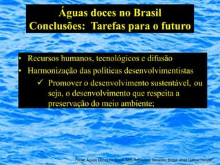 Águas doces no Brasil
  Conclusões: Tarefas para o futuro

• Recursos humanos, tecnológicos e difusão
• Harmonização das políticas desenvolvimentistas
     Promover o desenvolvimento sustentável, ou
       seja, o desenvolvimento que respeita a
       preservação do meio ambiente;




              Fonte: Águas Doces no Brasil, Aldo Rebouças, Benedito Braga, José Galizia Tundisi
 