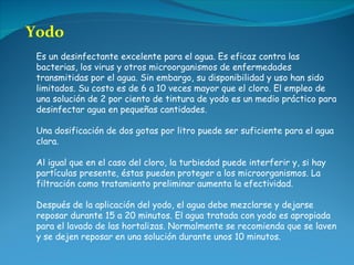 Yodo Es un desinfectante excelente para el agua. Es eficaz contra las bacterias, los virus y otros microorganismos de enfermedades transmitidas por el agua. Sin embargo, su disponibilidad y uso han sido limitados. Su costo es de 6 a 10 veces mayor que el cloro. El empleo de una solución de 2 por ciento de tintura de yodo es un medio práctico para desinfectar agua en pequeñas cantidades.  Una dosificación de dos gotas por litro puede ser suficiente para el agua clara. Al igual que en el caso del cloro, la turbiedad puede interferir y, si hay partículas presente, éstas pueden proteger a los microorganismos. La filtración como tratamiento preliminar aumenta la efectividad.  Después de la aplicación del yodo, el agua debe mezclarse y dejarse reposar durante 15 a 20 minutos. El agua tratada con yodo es apropiada para el lavado de las hortalizas. Normalmente se recomienda que se laven y se dejen reposar en una solución durante unos 10 minutos. 