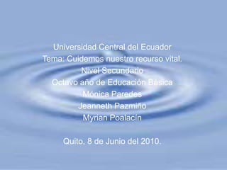 Universidad Central del Ecuador Tema: Cuidemos nuestro recurso vital. Nivel Secundario Octavo año de Educación Básica Mónica Paredes JeannethPazmiño MyrianPoalacín Quito, 8 de Junio del 2010. 