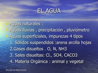 EL AGUA Aguas naturales : Aguas lluvias , precipitación , pluviómetro Aguas superficiales, impurezas 4 tipos  1. Sólidos suspendidos :arena arcilla hojas 2.Gases disueltos . O, N, NH3 3. Sales disueltas: Cl., SO4, CACO3 4. Materia Orgánica : animal y vegetal  