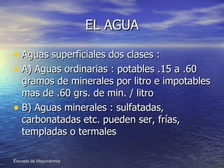 EL AGUA Aguas superficiales dos clases : A) Aguas ordinarias : potables .15 a .60 gramos de minerales por litro e impotables mas de .60 grs. de min. / litro B) Aguas minerales : sulfatadas, carbonatadas etc. pueden ser, frías, templadas o termales  