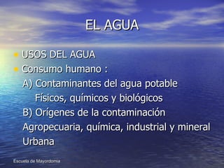 EL AGUA USOS DEL AGUA  Consumo humano : A) Contaminantes del agua potable Físicos, químicos y biológicos B) Orígenes de la contaminación Agropecuaria, química, industrial y mineral Urbana 