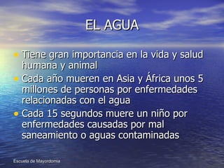 EL AGUA Tiene gran importancia en la vida y salud humana y animal Cada año mueren en Asia y África unos 5 millones de personas por enfermedades relacionadas con el agua Cada 15 segundos muere un niño por enfermedades causadas por mal saneamiento o aguas contaminadas 