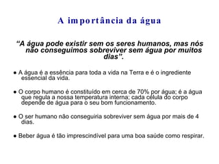 A importância da água “ A água pode existir sem os seres humanos, mas nós não conseguimos sobreviver sem água por muitos dias”. ●  A água é a essência para toda a vida na Terra e é o ingrediente essencial da vida. ●  O corpo humano é constituído em cerca de 70% por água; é a água que regula a nossa temperatura interna; cada célula do corpo depende de água para o seu bom funcionamento. ●  O ser humano não conseguiria sobreviver sem água por mais de 4 dias. ●  Beber água é tão imprescindível para uma boa saúde como respirar. 
