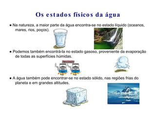 Os estados físicos da água ●  Na natureza, a maior parte da água encontra-se no estado líquido (oceanos, mares, rios, poços). ●   Podemos também encontrá-la no estado gasoso, proveniente da evaporação de todas as superfícies húmidas. ●  A água também pode encontrar-se no estado sólido, nas regiões frias do planeta e em grandes altitudes. 