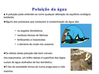 Poluição da água   A poluição pode entender-se como qualquer alteração do equilíbrio ecológico existente; Alguns dos processos que conduzem à contaminação da água são:     os esgotos domésticos     resíduos tóxicos de fábricas     fertilizantes e insecticidas     o derrame de crude nos oceanos Os efeitos desta poluição são bem visíveis:  rios espumosos, um brilho oleoso à superfície dos lagos,  cursos de água atulhados de lixo doméstico. O lixo da sociedade tornou-se numa praga para a vida  marinha. 
