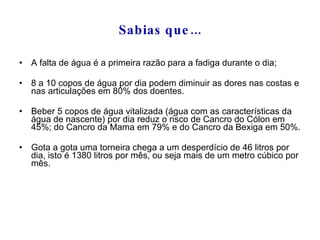 Sabias que... A falta de água é a primeira razão para a fadiga durante o dia; 8 a 10 copos de água por dia podem diminuir as dores nas costas e nas articulações em 80% dos doentes. Beber 5 copos de água vitalizada (água com as características da água de nascente) por dia reduz o risco de Cancro do Cólon em 45%; do Cancro da Mama em 79% e do Cancro da Bexiga em 50%. Gota a gota uma torneira chega a um desperdício de 46 litros por dia, isto é 1380 litros por mês, ou seja mais de um metro cúbico por mês.  