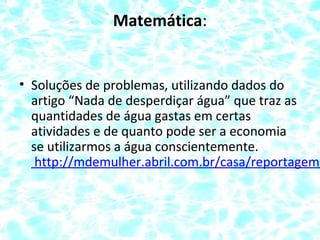 Matemática:
• Soluções de problemas, utilizando dados do
artigo “Nada de desperdiçar água” que traz as
quantidades de água gastas em certas
atividades e de quanto pode ser a economia
se utilizarmos a água conscientemente.
http://mdemulher.abril.com.br/casa/reportagem/
 