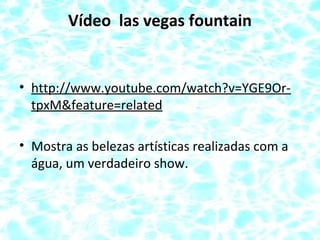 Vídeo las vegas fountain
• http://www.youtube.com/watch?v=YGE9Or-
tpxM&feature=related
• Mostra as belezas artísticas realizadas com a
água, um verdadeiro show.
 