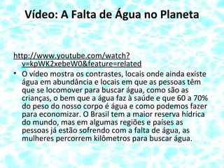 Vídeo: A Falta de Água no Planeta
http://www.youtube.com/watch?
v=kpWK2xebeW0&feature=related
• O vídeo mostra os contrastes, locais onde ainda existe
água em abundância e locais em que as pessoas têm
que se locomover para buscar água, como são as
crianças, o bem que a água faz à saúde e que 60 a 70%
do peso do nosso corpo é água e como podemos fazer
para economizar. O Brasil tem a maior reserva hídrica
do mundo, mas em algumas regiões e países as
pessoas já estão sofrendo com a falta de água, as
mulheres percorrem kilômetros para buscar água.
 