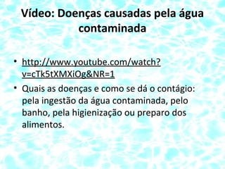 Vídeo: Doenças causadas pela água
contaminada
• http://www.youtube.com/watch?
v=cTk5tXMXiOg&NR=1
• Quais as doenças e como se dá o contágio:
pela ingestão da água contaminada, pelo
banho, pela higienização ou preparo dos
alimentos.
 