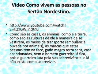 Vídeo Como vivem as pessoas no
Sertão Nordestino.
• http://www.youtube.com/watch?
v=4QYGWFncKn0
• Como são as casas, os animais, como é a terra,
como são as culturas desde a maneira de se
vestirem, os meios de transporte (ambulância
puxada por animais), as marcas que estas
pessoas tem na face, gado magro terra seca, casa
abandonadas, nem o homem guerreiro lá fica,
pois o guerreiro luta pela sua sobrevivência e lá
não existe como sobreviver.
 