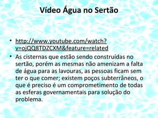 Vídeo Água no Sertão
• http://www.youtube.com/watch?
v=ojQQ8TDZCXM&feature=related
• As cisternas que estão sendo construídas no
sertão, porém as mesmas não amenizam a falta
de água para as lavouras, as pessoas ficam sem
ter o que comer; existem poços subterrâneos, o
que é preciso é um comprometimento de todas
as esferas governamentais para solução do
problema.
 