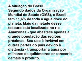 A situação do Brasil
Segundo dados da Organização
Mundial de Saúde (OMS), o Brasil
tem 11,6% de toda a água doce do
planeta. Mais da metade desse
tesouro está localizado no rio
Amazonas - que abastece apenas a
grande população das regiões
próximas. Seu uso é inviável em
outras partes do país devido à
distância - transportar a água por
milhares de quilômetros encareceria
demais o produto.
 
