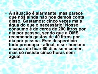 • A situação é alarmante, mas parece
que nós ainda não nos demos conta
disso. Gastamos: cinco vezes mais
água do que o necessário! Nosso
consumo é de cerca de 200 litros por
dia por pessoa, sendo que a OMS
recomenda gastos de 40 litros por
dia por pessoa. Este desperdício
todo preocupa - afinal, o ser humano
é capaz de ficar 60 dias sem comer,
mas só resiste cinco horas sem
água!
 