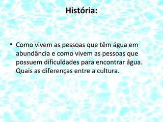 História:
• Como vivem as pessoas que têm água em
abundância e como vivem as pessoas que
possuem dificuldades para encontrar água.
Quais as diferenças entre a cultura.
 