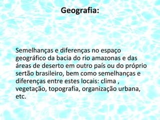 Geografia:
Semelhanças e diferenças no espaço
geográfico da bacia do rio amazonas e das
áreas de deserto em outro país ou do próprio
sertão brasileiro, bem como semelhanças e
diferenças entre estes locais: clima ,
vegetação, topografia, organização urbana,
etc.
 