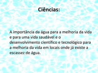 Ciências:
A importância da água para a melhoria da vida
e para uma vida saudável e o
desenvolvimento científico e tecnológico para
a melhoria da vida em locais onde já existe a
escassez de água.
 