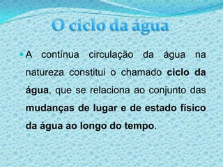 O ciclo da águaA contínua circulação da água na natureza constitui o chamado ciclo da água, que se relaciona ao conjunto das mudanças de lugar e de estado físico da água ao longo do tempo. O ciclo da água - Descrição  1. Sob a acção dos ventos e dos raios solares, a água dos rios, lagos e oceanos evapora. O vapor de água sobe e, ao encontrar as camadas mais frias da atmosfera, condensa-se e forma nuvens. As nuvens são compostas de uma grande quantidade de gotículas de água; 2. A água presente nas nuvens precipita-se sobre a superfície na forma de chuva, neve ou granizo;  3. Parte da água que cai no solo torna a evaporar. Outra parte escorre pela superfície, atingindo rios e mares. Uma certa quantidade de água infiltra-se na terra e forma os lençóis de água subterrâneos. Estes, por sua vez, acabam por abastecer os rios, mares, lagos e fontes, fechando assim o ciclo.  Os seres vivos também participam do ciclo da água, pois os vegetais e os animais absorvem continuamente água do ambiente e a devolvem ao meio de diversas maneiras. Os vegetais a devolvem pela transpiração; os animais, também pela transpiração.FIM