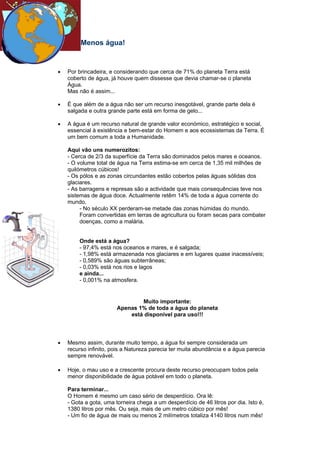 Menos água!


•   Por brincadeira, e considerando que cerca de 71% do planeta Terra está
    coberto de água, já houve quem dissesse que devia chamar-se o planeta
    Água.
    Mas não é assim...

•   É que além de a água não ser um recurso inesgotável, grande parte dela é
    salgada e outra grande parte está em forma de gelo...

•   A água é um recurso natural de grande valor económico, estratégico e social,
    essencial à existência e bem-estar do Homem e aos ecossistemas da Terra. É
    um bem comum a toda a Humanidade.

    Aqui vão uns numerozitos:
    - Cerca de 2/3 da superfície da Terra são dominados pelos mares e oceanos.
    - O volume total de água na Terra estima-se em cerca de 1,35 mil milhões de
    quilómetros cúbicos!
    - Os pólos e as zonas circundantes estão cobertos pelas águas sólidas dos
    glaciares.
    - As barragens e represas são a actividade que mais consequências teve nos
    sistemas de água doce. Actualmente retêm 14% de toda a água corrente do
    mundo.
         - No século XX perderam-se metade das zonas húmidas do mundo.
         Foram convertidas em terras de agricultura ou foram secas para combater
         doenças, como a malária.


        Onde está a água?
        - 97,4% está nos oceanos e mares, e é salgada;
        - 1,98% está armazenada nos glaciares e em lugares quase inacessíveis;
        - 0,589% são águas subterrâneas;
        - 0,03% está nos rios e lagos
        e ainda...
        - 0,001% na atmosfera.


                                Muito importante:
                        Apenas 1% de toda a água do planeta
                            está disponível para uso!!!



•   Mesmo assim, durante muito tempo, a água foi sempre considerada um
    recurso infinito, pois a Natureza parecia ter muita abundância e a água parecia
    sempre renovável.

•   Hoje, o mau uso e a crescente procura deste recurso preocupam todos pela
    menor disponibilidade de água potável em todo o planeta.

    Para terminar...
    O Homem é mesmo um caso sério de desperdício. Ora lê:
    - Gota a gota, uma torneira chega a um desperdício de 46 litros por dia. Isto é,
    1380 litros por mês. Ou seja, mais de um metro cúbico por mês!
    - Um fio de água de mais ou menos 2 milímetros totaliza 4140 litros num mês!
 