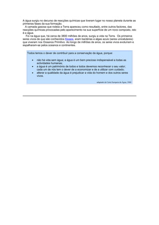 A água surgiu no decurso de reacções químicas que tiveram lugar no nosso planeta durante as
primeiras fases da sua formação.
  A camada gasosa que rodeia a Terra apareceu como resultado, entre outros factores, das
reacções químicas provocadas pelo aparecimento na sua superfície de um novo composto, isto
é a água.
   Foi na água que, há cerca de 3800 milhões de anos, surgiu a vida na Terra. Os primeiros
seres vivos de que são conhecidos fósseis, eram bactérias e algas azuis (seres unicelulares)
que viveram nos Oceanos Primitivo. Ao longo de milhões de anos, os seres vivos evoluíram e
espalharam-se pelos oceanos e continentes.

   Todos temos o dever de contribuir para a conservação da água, porque:

       •   não há vida sem água; a água é um bem precioso indispensável a todas as
           actividades humanas;
       •   a água é um património de todos e todos devemos reconhecer o seu valor;
           cada um de nós tem o dever de a economizar e de a utilizar com cuidado;
       •   alterar a qualidade da água é prejudicar a vida do homem e dos outros seres
           vivos.

                                                            adaptado de Carta Europeia da Água, 1968
 
