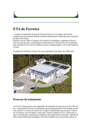 ETA de Ferreira
A estação de tratamento de água do Ferreira insere-se no Complexo do Ferreira,
composto por um conjunto de infra-estruturas anteriormente exploradas pelo município
de Paços de Ferreira.
Durante o ano de 2004 o Complexo do Ferreira foi reabilitado e ampliado de forma a
criar um local de apoio à exploração do Subsistema do Vale do Sousa. O investimento
total realizado foi cerca de 2,4 milhões de euros, comparticipados a 85% pelo Fundo de
Coesão.

A estação de tratamento de água tem uma capacidade de produção de 4500m³/dia.




Processo de tratamento

A ETA do Ferreira possui uma capacidade de tratamento de água de cerca de 4.500 m3/
dia. A água do Rio Ferreira é recolhida por drenos após passar por uma camada de areia
com cerca de 1,5 metros no leito do rio. A água é encaminhada para um poço colector
no rio Ferreira, que está ligado a outro poço colector instalado na ETA. Deste poço, a
água é elevada para a etapa de pré-oxidação, onde à água bruta é injectado o dióxido de
cloro através de bombas doseadoras. Este forte oxidante tem como missão quebrar as
 