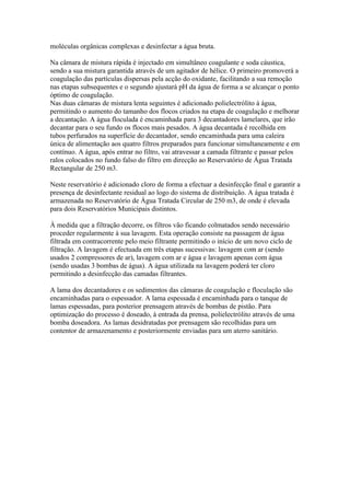 moléculas orgânicas complexas e desinfectar a água bruta.

Na câmara de mistura rápida é injectado em simultâneo coagulante e soda cáustica,
sendo a sua mistura garantida através de um agitador de hélice. O primeiro promoverá a
coagulação das partículas dispersas pela acção do oxidante, facilitando a sua remoção
nas etapas subsequentes e o segundo ajustará pH da água de forma a se alcançar o ponto
óptimo de coagulação.
Nas duas câmaras de mistura lenta seguintes é adicionado polielectrólito à água,
permitindo o aumento do tamanho dos flocos criados na etapa de coagulação e melhorar
a decantação. A água floculada é encaminhada para 3 decantadores lamelares, que irão
decantar para o seu fundo os flocos mais pesados. A água decantada é recolhida em
tubos perfurados na superfície do decantador, sendo encaminhada para uma caleira
única de alimentação aos quatro filtros preparados para funcionar simultaneamente e em
contínuo. A água, após entrar no filtro, vai atravessar a camada filtrante e passar pelos
ralos colocados no fundo falso do filtro em direcção ao Reservatório de Água Tratada
Rectangular de 250 m3.

Neste reservatório é adicionado cloro de forma a efectuar a desinfecção final e garantir a
presença de desinfectante residual ao logo do sistema de distribuição. A água tratada é
armazenada no Reservatório de Água Tratada Circular de 250 m3, de onde é elevada
para dois Reservatórios Municipais distintos.

À medida que a filtração decorre, os filtros vão ficando colmatados sendo necessário
proceder regularmente à sua lavagem. Esta operação consiste na passagem de água
filtrada em contracorrente pelo meio filtrante permitindo o início de um novo ciclo de
filtração. A lavagem é efectuada em três etapas sucessivas: lavagem com ar (sendo
usados 2 compressores de ar), lavagem com ar e água e lavagem apenas com água
(sendo usadas 3 bombas de água). A água utilizada na lavagem poderá ter cloro
permitindo a desinfecção das camadas filtrantes.

A lama dos decantadores e os sedimentos das câmaras de coagulação e floculação são
encaminhadas para o espessador. A lama espessada é encaminhada para o tanque de
lamas espessadas, para posterior prensagem através de bombas de pistão. Para
optimização do processo é doseado, à entrada da prensa, polielectrólito através de uma
bomba doseadora. As lamas desidratadas por prensagem são recolhidas para um
contentor de armazenamento e posteriormente enviadas para um aterro sanitário.
 