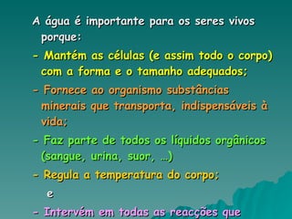 A água é importante para os seres vivos porque: - Mantém as células (e assim todo o corpo) com a forma e o tamanho adequados; - Fornece ao organismo substâncias minerais que transporta, indispensáveis à vida; - Faz parte de todos os líquidos orgânicos (sangue, urina, suor, …) - Regula a temperatura do corpo; e - Intervém em todas as reacções que ocorrem no interior do organismo. 