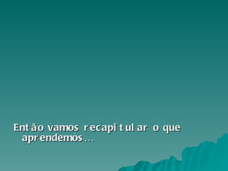 Então vamos recapitular o que aprendemos… 