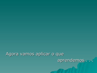 Agora vamos aplicar o que  aprendemos . . . 