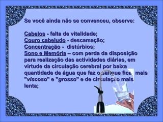 Se você ainda não se convenceu, observe: Cabelos  - falta de vitalidade; Couro cabeludo  - descamação;  Concentração  -  distúrbios;  Sono e Memória  – com perda da disposição para realização das actividades diárias, em virtude da circulação cerebral por baixa quantidade de água que faz o sangue ficar mais " viscoso " e " grosso " e de circulação mais lenta;   