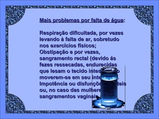 Mais problemas por falta de água : Respiração dificultada, por vezes levando à falta de ar, sobretudo nos exercícios físicos;  Obstipação e por vezes, sangramento rectal (devido ás fezes ressecadas, endurecidas que lesam o tecido intestinal ao moverem-se em seu interior);  Impotência ou disfunções erécteis ou, no caso das mulheres, sangramentos vaginais. 