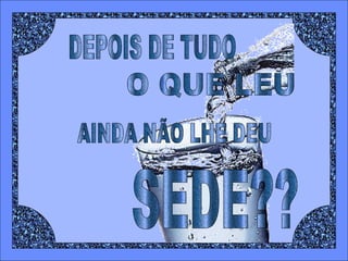 DEPOIS DE TUDO O QUE LEU AINDA NÃO LHE DEU  SEDE?? 