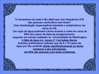 O mecanismo da sede é tão débil que com frequência 37% das pessoas confunde-a com fome?  Uma desidratação imperceptível retardará o metabolismo em cerca de 3%. Um copo de água acalmará a fome durante a noite em cerca de 95% dos casos de dieta de emagrecimento, segundo um estudo realizado na  Universidade de Washington. A falta de água é a  causa nº 1 da fadiga diurna . Estudos preliminares indicam que de 8 a 10 copos de água por dia, poderão  aliviar significativamente as dores lombares e das articulações em 80% das pessoas com estes problemas. 