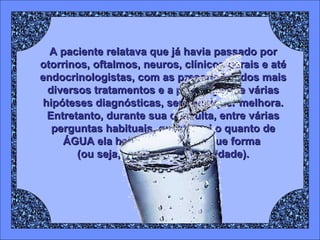 A paciente relatava que já havia passado por otorrinos, oftalmos, neuros, clínicos gerais e até endocrinologistas, com as prescrições dos mais diversos tratamentos e a presunção de várias hipóteses diagnósticas, sem qualquer melhora. Entretanto, durante sua consulta, entre várias perguntas habituais, questionei o quanto de ÁGUA ela bebia por dia e de que forma  (ou seja, com qual periodicidade). 