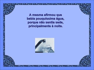 A mesma afirmou que  bebia pouquíssima água,  porque não sentia sede,  principalmente à noite.   