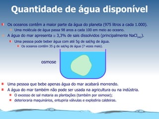 Quantidade de água disponível Os oceanos contêm a maior parte da água do planeta (975 litros a cada 1.000). Uma molécula de água passa 98 anos a cada 100 em meio ao oceano. A água do mar apresenta    3,3% de sais dissolvidos (principalmente NaCl (aq) ). Uma pessoa pode beber água com até 5g de sal/kg de água. Os oceanos contêm 35 g de sal/kg de água (7 vezes mais). Uma pessoa que bebe apenas água do mar acabará morrendo. A água do mar também não pode ser usada na agricultura ou na indústria. O excesso de sal mataria as plantações (também por osmose); deterioraria maquinários, entupiria válvulas e explodiria caldeiras. osmose 