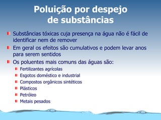 Poluição por despejo de substâncias Substâncias tóxicas cuja presença na água não é fácil de identificar nem de remover Em geral os efeitos são cumulativos e podem levar anos para serem sentidos Os poluentes mais comuns das águas são: Fertilizantes agrícolas Esgotos doméstico e industrial Compostos orgânicos sintéticos Plásticos Petróleo Metais pesados 