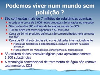 Podemos viver num mundo sem poluição ? São conhecidas mais de 7 milhões de substâncias químicas A cada ano cerca de 1.000 novos produtos são lançados no mercado São produzidos 300 milhões de toneladas anuais de COS 150 mil deles em taxas superiores a 50 mil t/ano Cerca de 66 mil produtos químicos são comercializados hoje somente nos EUA Cerca de 45 mil substâncias são comercializadas internacionalmente Muitos são resistentes a biodegradação, estáveis e entram na cadeia alimentar Muitos podem ser mutagênicos, cancerígenos ou teratogênicos Só existem dados ecotoxicológicos para aproximadamente 1.500 substâncias A tecnologia convencional de tratamento de água não remove totalmente os COS 