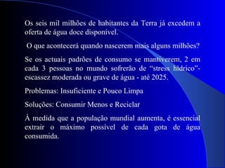 Os seis mil milhões de habitantes da Terra já excedem a oferta de água doce disponível. O que acontecerá quando nascerem mais alguns milhões? Se os actuais padrões de consumo se mantiverem, 2 em cada 3 pessoas no mundo sofrerão de “stress hídrico”-escassez moderada ou grave de água - até 2025. Problemas: Insuficiente e Pouco Limpa Soluções: Consumir Menos e Reciclar À medida que a população mundial aumenta, é essencial extrair o máximo possível de cada gota de água consumida. 
