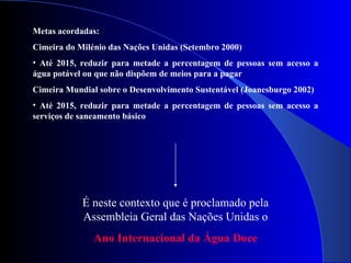Metas acordadas: Cimeira do Milénio das Nações Unidas (Setembro 2000) Até 2015, reduzir para metade a percentagem de pessoas sem acesso a água potável ou que não dispõem de meios para a pagar Cimeira Mundial sobre o Desenvolvimento Sustentável (Joanesburgo 2002) Até 2015, reduzir para metade a percentagem de pessoas sem acesso a serviços de saneamento básico É neste contexto que é proclamado pela Assembleia Geral das Nações Unidas o Ano Internacional da Água Doce 