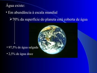 Água existe: Em abundância à escala mundial 70% da superfície do planeta está coberta de água 97,5% de água salgada 2,5% de água doce 