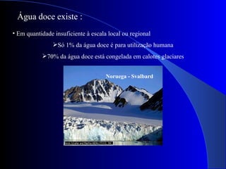 Em quantidade insuficiente à escala local ou regional Só 1% da água doce é para utilização humana 70% da água doce está congelada em calotes glaciares Água doce existe : Noruega - Svalbard 